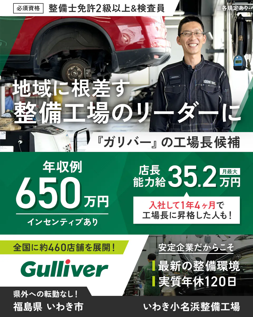 株式会社IDOM 必須資格 整備士免許2級以上&検査員 ※各規定あり 地域に根ざす整備工場のリーダーに 『ガリバー』の工場長候補 年収例650万円 インセンティブあり 店長能力給 月最大35.2万円 入社して1年4ヶ月で工場長に昇格した人も! 全国に約460店舗を展開! Gulliver 安定企業だからこそ 最新の整備環境 実質年休120日 県外への転勤なし! いわき小名浜整備工場 福島県 いわき市