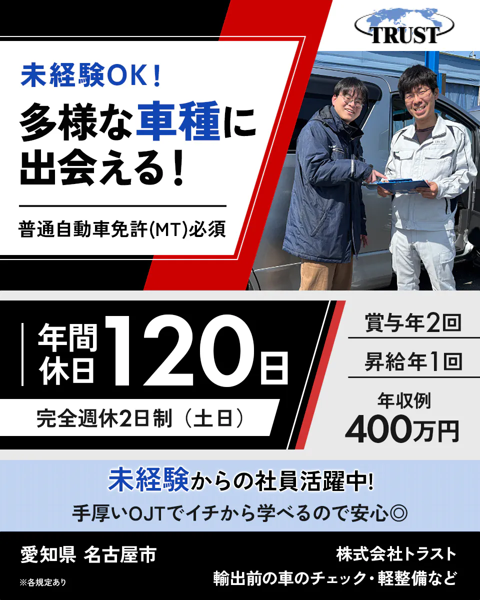 株式会社トラスト　未経験OK！ 多様な車種に出会える！ 普通自動車免許(MT)必須 年間休日 120日 完全週休2日制（土日） 賞与年2回 昇給年1回 年収例 400万円 未経験からの社員活躍中！ 手厚いOJTでイチから学べるので安心◎ 愛知県 名古屋市  輸出前の車のチェック・軽整備など ※各規定あり TRUST