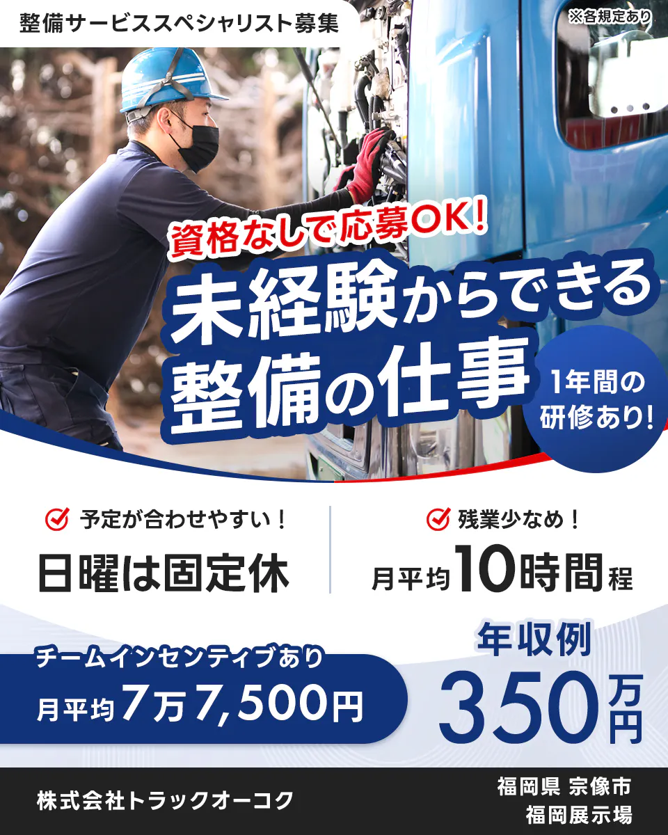 株式会社トラックオーコク 整備サービススペシャリスト募集 ※各規定あり 資格なしで応募OK! 未経験からできる整備の仕事 1年間の研修あり! 予定が合わせやすい! 日曜は固定休 残業少なめ! 月平均10時間程 チームインセンティブあり 月平均7万7,500円 年収例350万円 株式会社トラックオーコク 福岡県 宗像市 福岡展示場