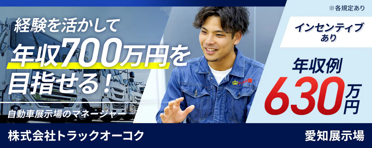 株式会社トラックオーコク　経験を活かして年収700万円を目指せる！　自動車展示場のマネージャー　いずれかの経験があればOK！　マネジメント経験　営業管理経験　3年以上の営業or販売経験　インセンティブでさらに稼げる！　年収例630万円　転勤なしも選択可能！　愛知県安城市尾崎町　愛知展示場　※各規定あり