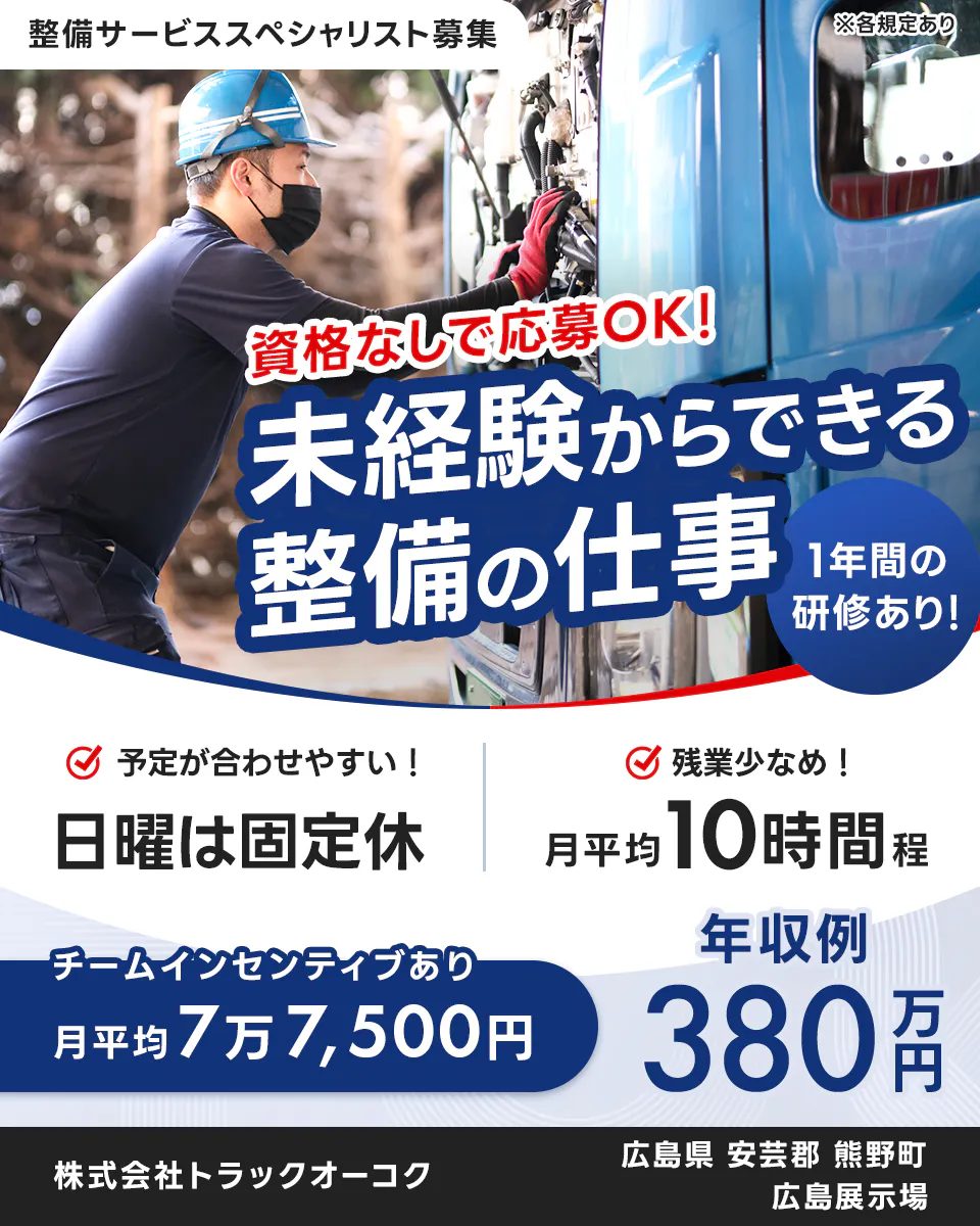 株式会社トラックオーコク 資格なしで応募OK! 未経験からできる整備の仕事 1年間の研修あり! 予定が合わせやすい! 日曜は固定休 残業少なめ! 月平均10時間程 チームインセンティブあり 月平均7万7,500円 年収例 380万円 株式会社トラックオーク 広島県 安芸郡 熊野町 広島展示場 整備サービススペシャリスト募集 ※各規定あり