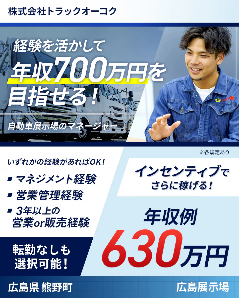 株式会社トラックオーコク　経験を活かして年収700万円を目指せる！　自動車展示場のマネージャー　いずれかの経験があればOK！　マネジメント経験　営業管理経験　3年以上の営業or販売経験　インセンティブでさらに稼げる！　年収例630万円　転勤なしも選択可能！　広島県熊野町　広島展示場　※各規定あり