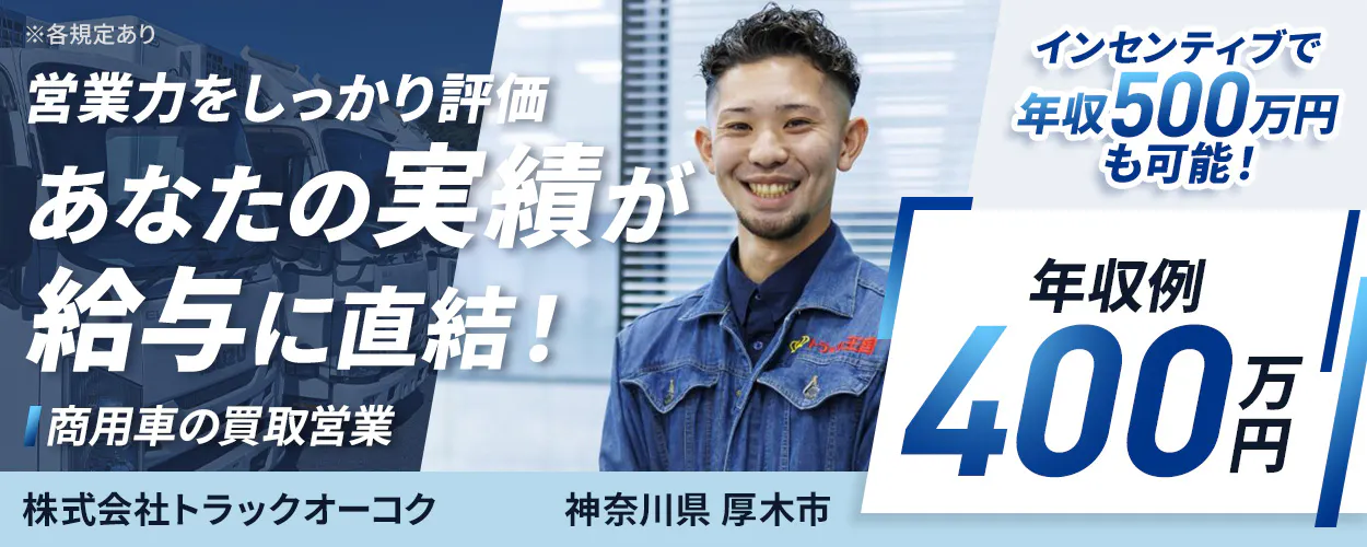 株式会社トラックオーコク　営業力をしっかり評価　あなたの実績が給与に直結！　商用車の買取営業　年収例400万円　インセンティブあり　年収500万円も可能！　反響メインの法人営業　テレアポ・飛び込み営業なし！　残業月平均20h程度　年間休日115日以上　神奈川県厚木市　神奈川展示場　※各規定あり