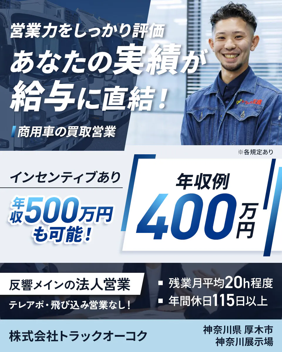 株式会社トラックオーコク　営業力をしっかり評価　あなたの実績が給与に直結！　商用車の買取営業　年収例400万円　インセンティブあり　年収500万円も可能！　反響メインの法人営業　テレアポ・飛び込み営業なし！　残業月平均20h程度　年間休日115日以上　神奈川県厚木市　神奈川展示場　※各規定あり
