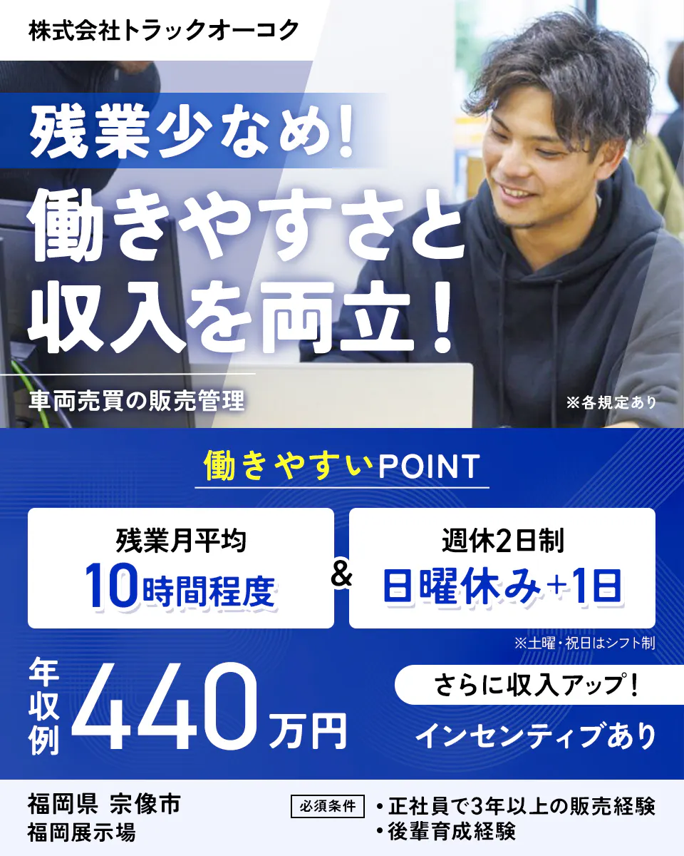 株式会社トラックオーコク　残業少なめ！　働きやすさと収入を両立！　車両売買の販売管理　※各規定あり　働きやすいPOINT　残業月平均10時間程度　週休2日制　日曜休み＋1日　※土曜・祝日はシフト制　年収例440万円　さらに収入アップ！　インセンティブあり　福岡県　宗像市　福岡展示場　必須条件　正社員で3年以上の販売経験　後輩育成経験