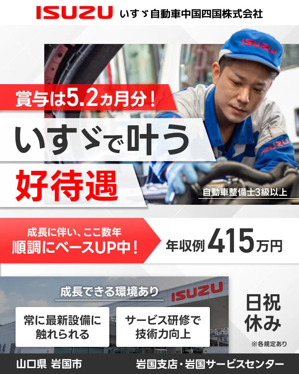 ISUZU いすゞ自動車中国四国株式会社 賞与は5.2ヵ月分! いすゞで叶う 好待遇 自動車整備士3級以上 成長に伴い、ここ数年 順調にベースUP中! 年収例 415万円 成長できる環境あり 常に最新設備に触れられる サービス研修で技術力向上 日祝休み ※各規定あり 山口県 岩国市 岩国支店・岩国サービスセンター