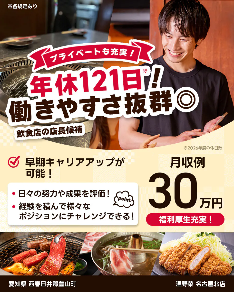 株式会社レインズインターナショナル ※各規定あり プライベートも充実! 年休121日! 働きやすさ抜群◎ 飲食店の店長候補 早期キャリアアップが可能! 日々の努力や成果を評価! 経験を積んで様々なポジションにチャレンジできる! point 月収例30万円 福利厚生充実! ※2026年度の休日数