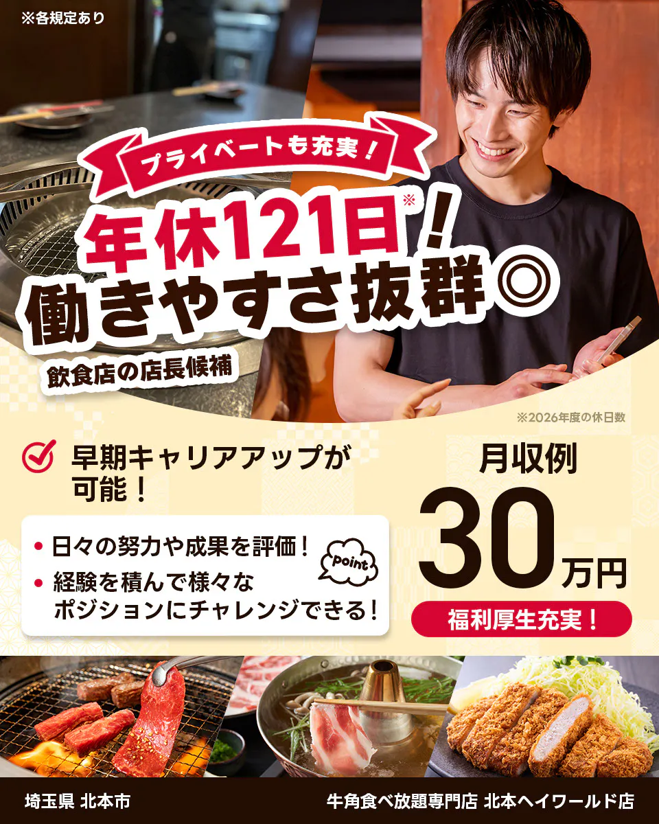 株式会社レインズインターナショナル ※各規定あり プライベートも充実! 年休121日! 働きやすさ抜群◎ 飲食店の店長候補 早期キャリアアップが可能! 日々の努力や成果を評価! 経験を積んで様々なポジションにチャレンジできる! point 月収例30万円 福利厚生充実! ※2026年度の休日数