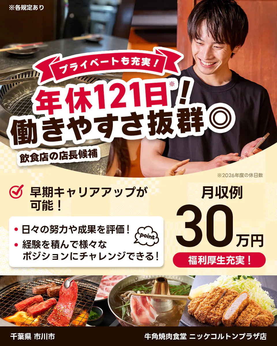 株式会社レインズインターナショナル ※各規定あり プライベートも充実! 年休121日! 働きやすさ抜群◎ 飲食店の店長候補 早期キャリアアップが可能! 日々の努力や成果を評価! 経験を積んで様々なポジションにチャレンジできる! point 月収例30万円 福利厚生充実! ※2026年度の休日数