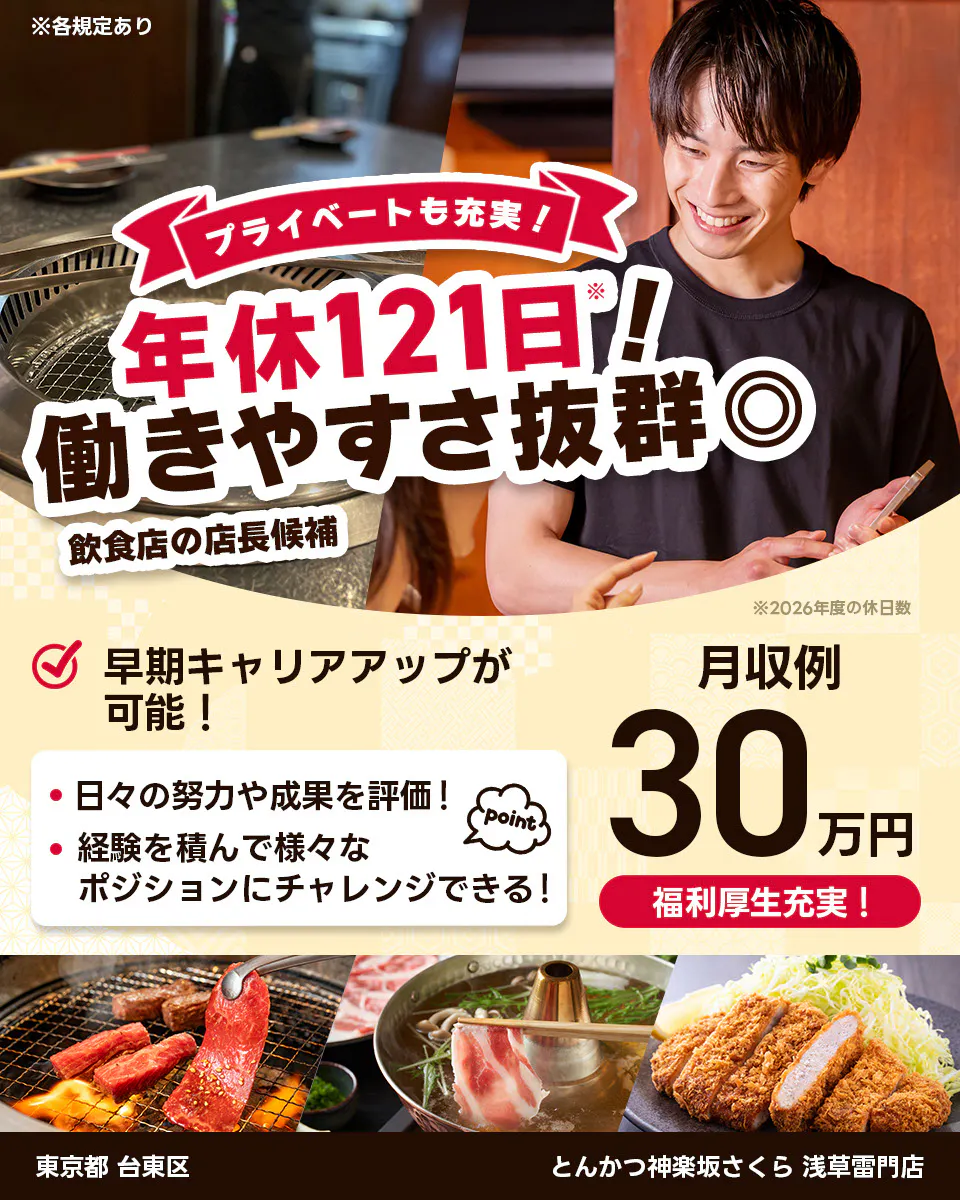 株式会社レインズインターナショナル ※各規定あり プライベートも充実! 年休121日! 働きやすさ抜群◎ 飲食店の店長候補 早期キャリアアップが可能! 日々の努力や成果を評価! 経験を積んで様々なポジションにチャレンジできる! point 月収例30万円 福利厚生充実! ※2026年度の休日数
