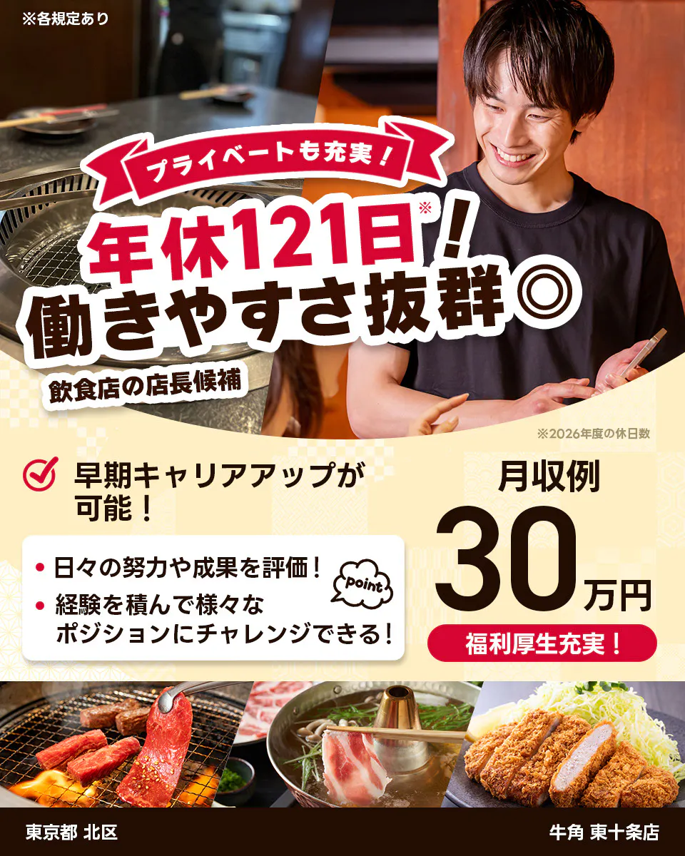 株式会社レインズインターナショナル ※各規定あり プライベートも充実! 年休121日! 働きやすさ抜群◎ 飲食店の店長候補 早期キャリアアップが可能! 日々の努力や成果を評価! 経験を積んで様々なポジションにチャレンジできる! point 月収例30万円 福利厚生充実! ※2026年度の休日数