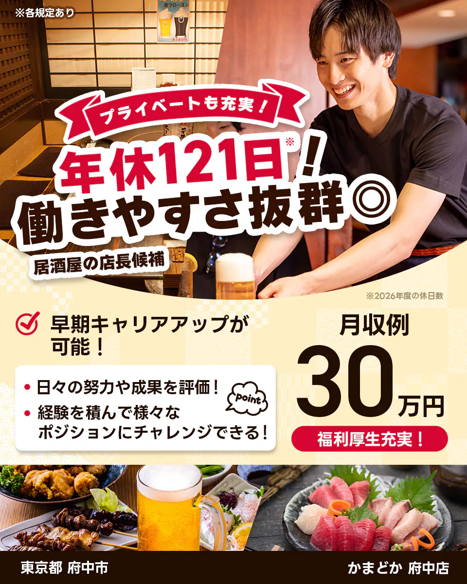 株式会社レインズインターナショナル ※各規定あり プライベートも充実! 年休121日! 働きやすさ抜群◎ 居酒屋の店長候補 早期キャリアアップが可能! 日々の努力や成果を評価! 経験を積んで様々なポジションにチャレンジできる! point 月収例30万円 福利厚生充実! ※2026年度の休日数 東京都府中市 かまどか 府中店