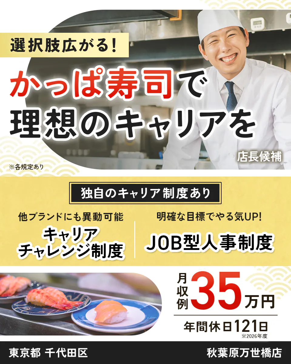 カッパ・クリエイト株式会社 選択肢広がる! かっぱ寿司で 理想のキャリアを 店長候補 ※各規定あり 独自のキャリア制度あり 他ブランドにも異動可能 キャリアチャレンジ制度 明確な目標でやる気UP! JOB型人事制度 月収例 35万円 年間休日121日 ※2026年度 東京都 千代田区 秋葉原万世橋店