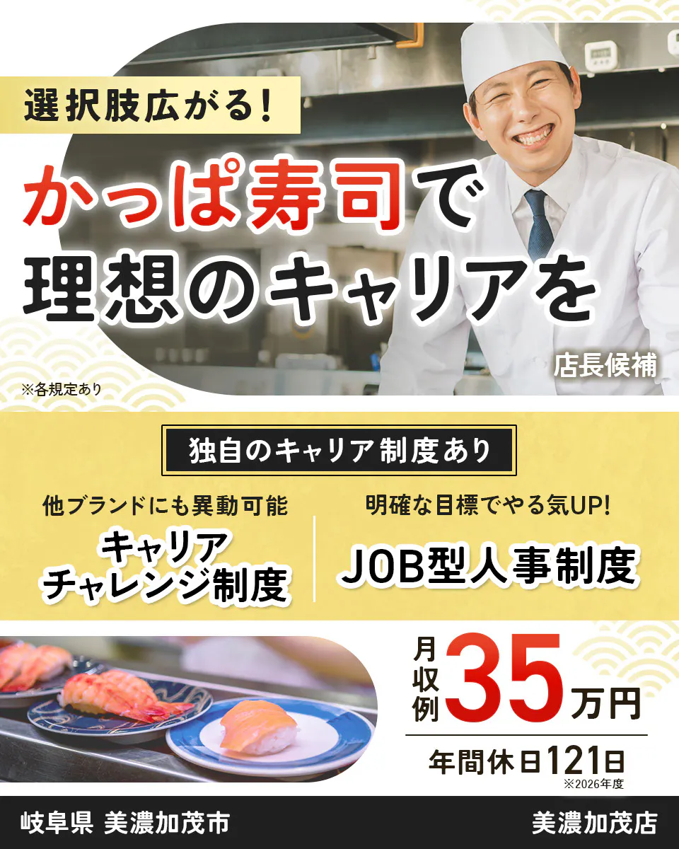 カッパ・クリエイト株式会社 選択肢広がる! かっぱ寿司で 理想のキャリアを 店長候補 ※各規定あり 独自のキャリア制度あり 他ブランドにも異動可能 キャリアチャレンジ制度 明確な目標でやる気UP! JOB型人事制度 月収例 35万円 年間休日121日 ※2026年度 美濃加茂店 岐阜県 美濃加茂市