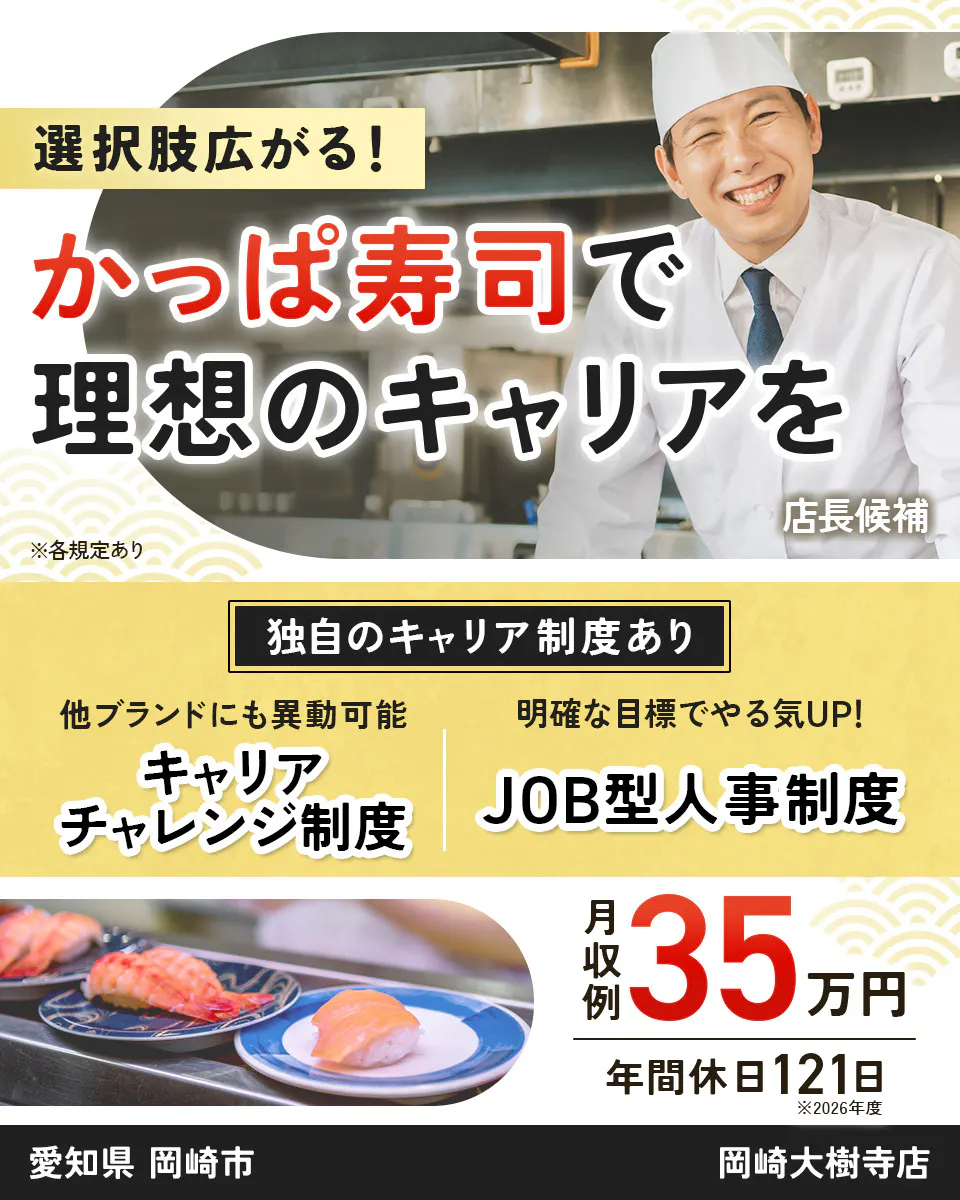 カッパ・クリエイト株式会社 選択肢広がる! かっぱ寿司で 理想のキャリアを 店長候補 ※各規定あり 独自のキャリア制度あり 他ブランドにも異動可能 キャリアチャレンジ制度 明確な目標でやる気UP! JOB型人事制度 月収例 35万円 年間休日121日 ※2026年度 岡崎大樹寺店 愛知県 岡崎市