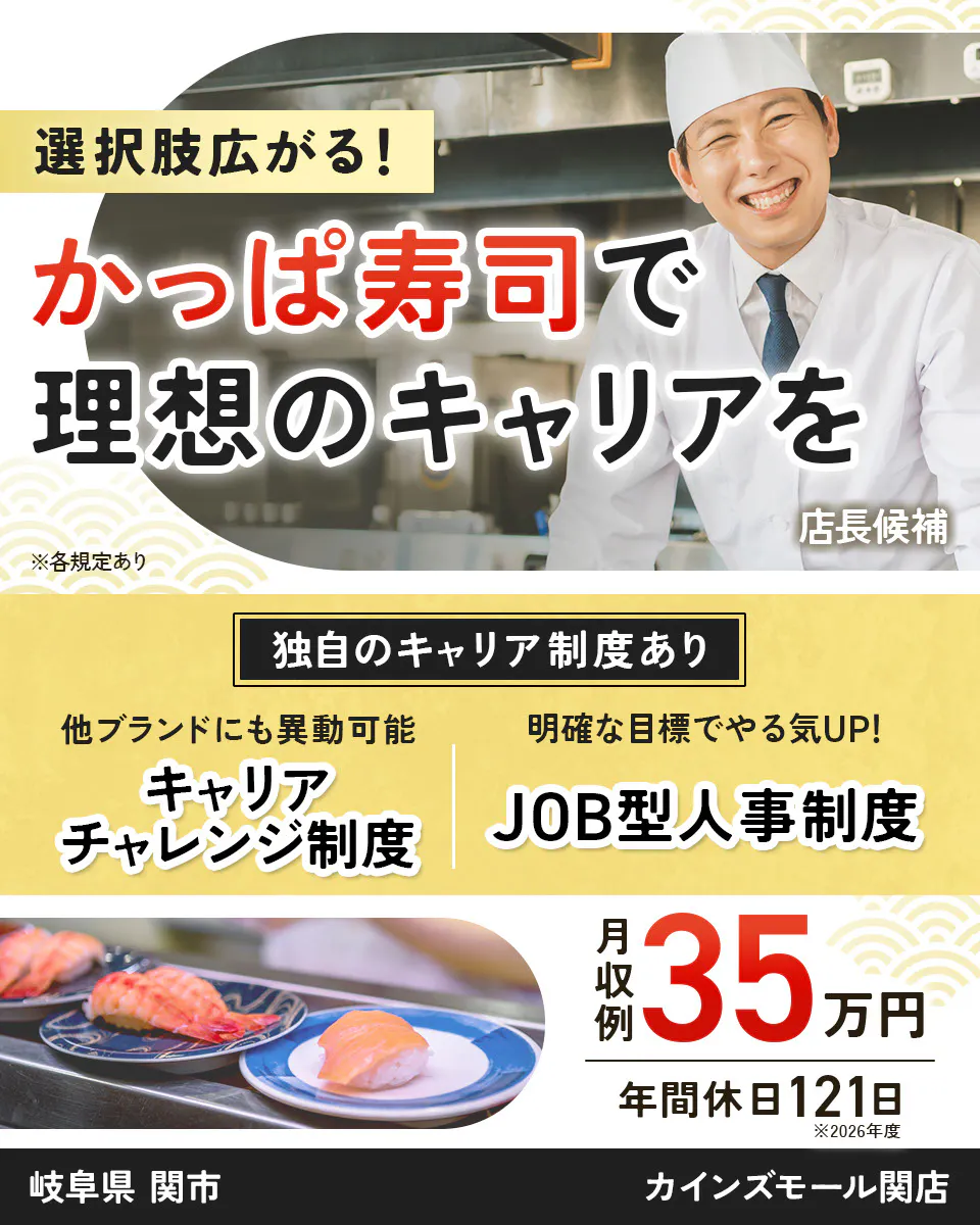 カッパ・クリエイト株式会社 選択肢広がる! かっぱ寿司で 理想のキャリアを 店長候補 ※各規定あり 独自のキャリア制度あり 他ブランドにも異動可能 キャリアチャレンジ制度 明確な目標でやる気UP! JOB型人事制度 月収例 35万円 年間休日121日 ※2026年度 カインズモール関店 岐阜県 関市