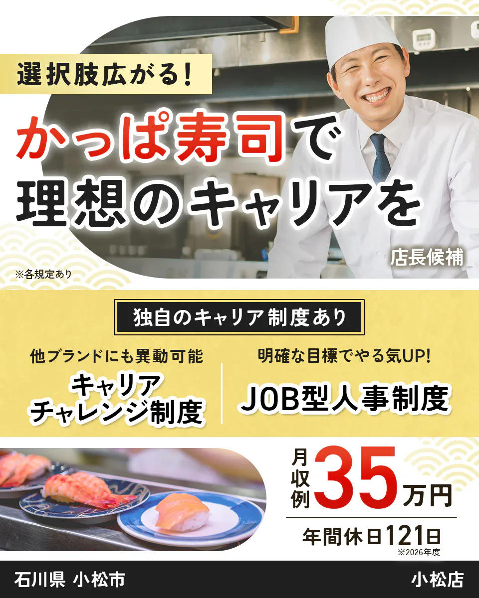 カッパ・クリエイト株式会社　選択肢広がる！　 かっぱ寿司で 理想のキャリアを 　店長候補 　※各規定あり 　独自のキャリア制度あり 　他ブランドにも異動可能 　キャリアチャレンジ制度 　明確な目標でやる気UP！ 　JOB型人事制度 　月収例 35万円 　年間休日121日 　※2026年度 　 小松店　石川県　小松市