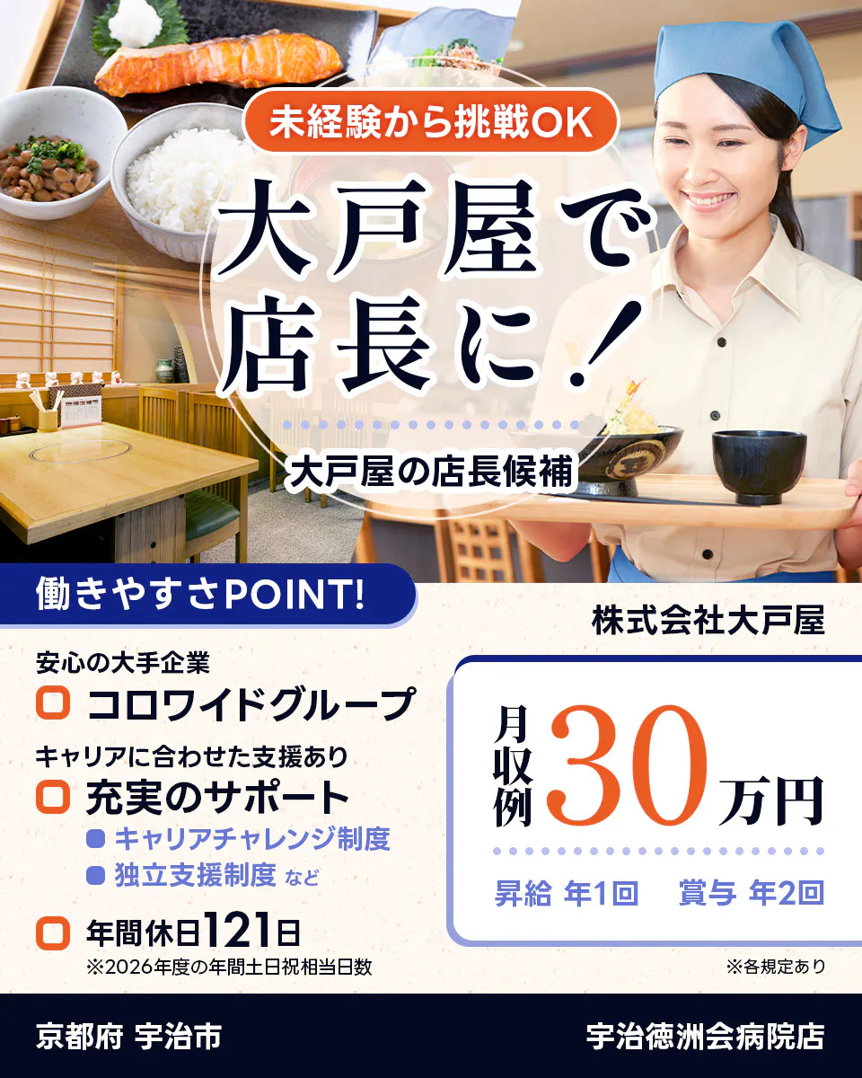 株式会社大戸屋 未経験から挑戦OK 大戸屋で店長に! 大戸屋の店長候補 働きやすさPOINT! 安心の大手企業|コロワイドグループ キャリアに合わせた支援あり|充実のサポート キャリアチャレンジ制度 独立支援制度 など 年間休日121日 ※2026年度の年間土日祝相当日数 月収例30万円 昇給年1回 賞与年2回 ※各規定あり 宇治徳洲会病院店 京都府 宇治市