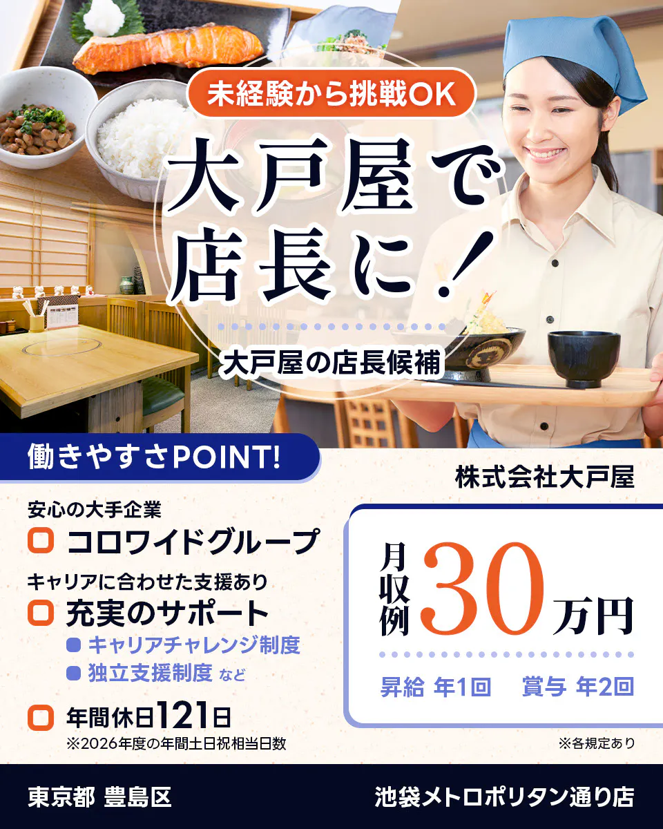 株式会社大戸屋 未経験から挑戦OK 大戸屋で店長に! 大戸屋の店長候補 働きやすさPOINT! 安心の大手企業|コロワイドグループ キャリアに合わせた支援あり|充実のサポート キャリアチャレンジ制度 独立支援制度 など 年間休日121日 ※2026年度の年間土日祝相当日数 月収例30万円 昇給年1回 賞与年2回 ※各規定あり 池袋メトロポリタン通り店 東京都 豊島区