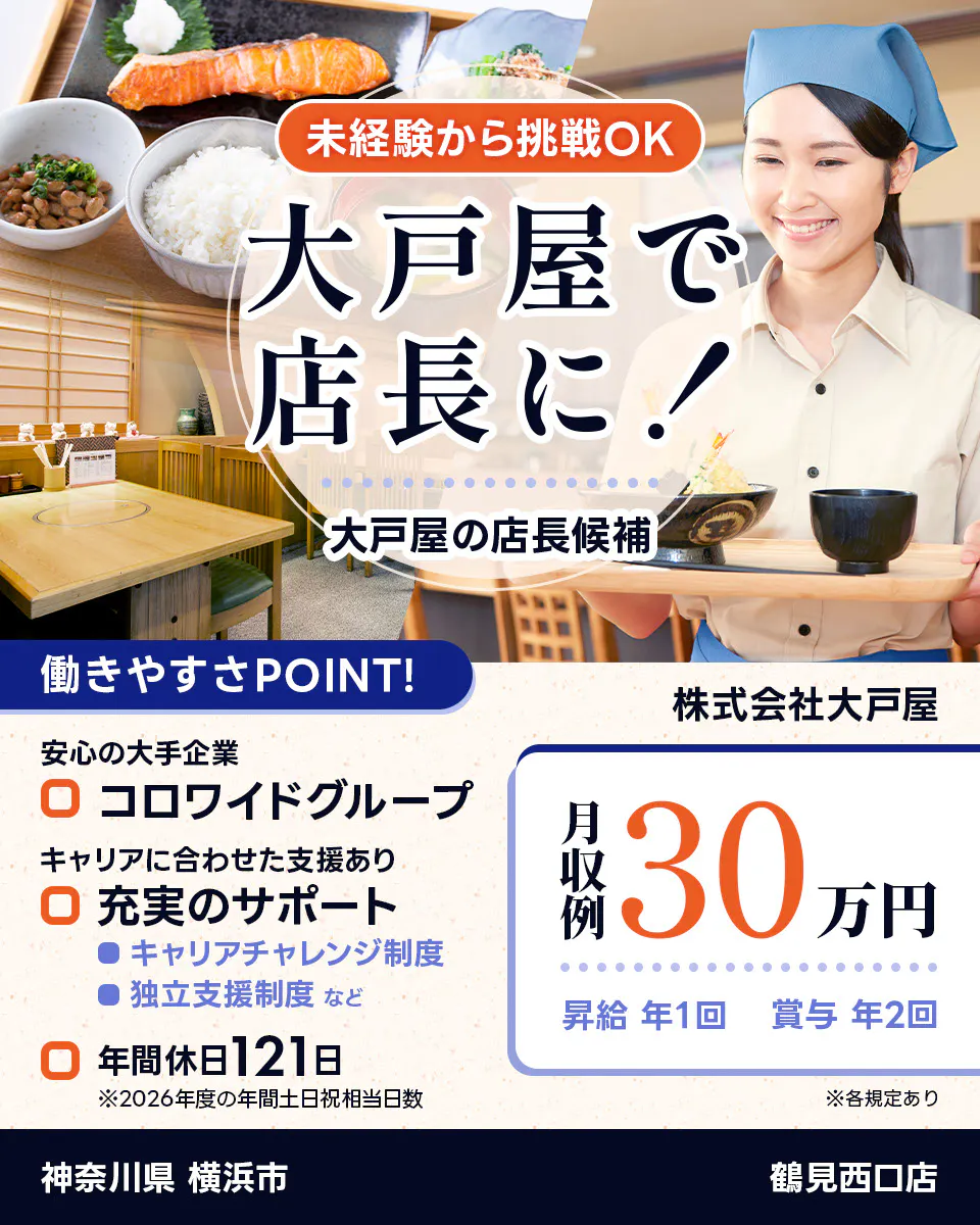 株式会社大戸屋 未経験から挑戦OK 大戸屋で店長に! 大戸屋の店長候補 働きやすさPOINT! 安心の大手企業|コロワイドグループ キャリアに合わせた支援あり|充実のサポート キャリアチャレンジ制度 独立支援制度 など 年間休日121日 ※2026年度の年間土日祝相当日数 月収例30万円 昇給年1回 賞与年2回 ※各規定あり 鶴見西口店 神奈川県 横浜市