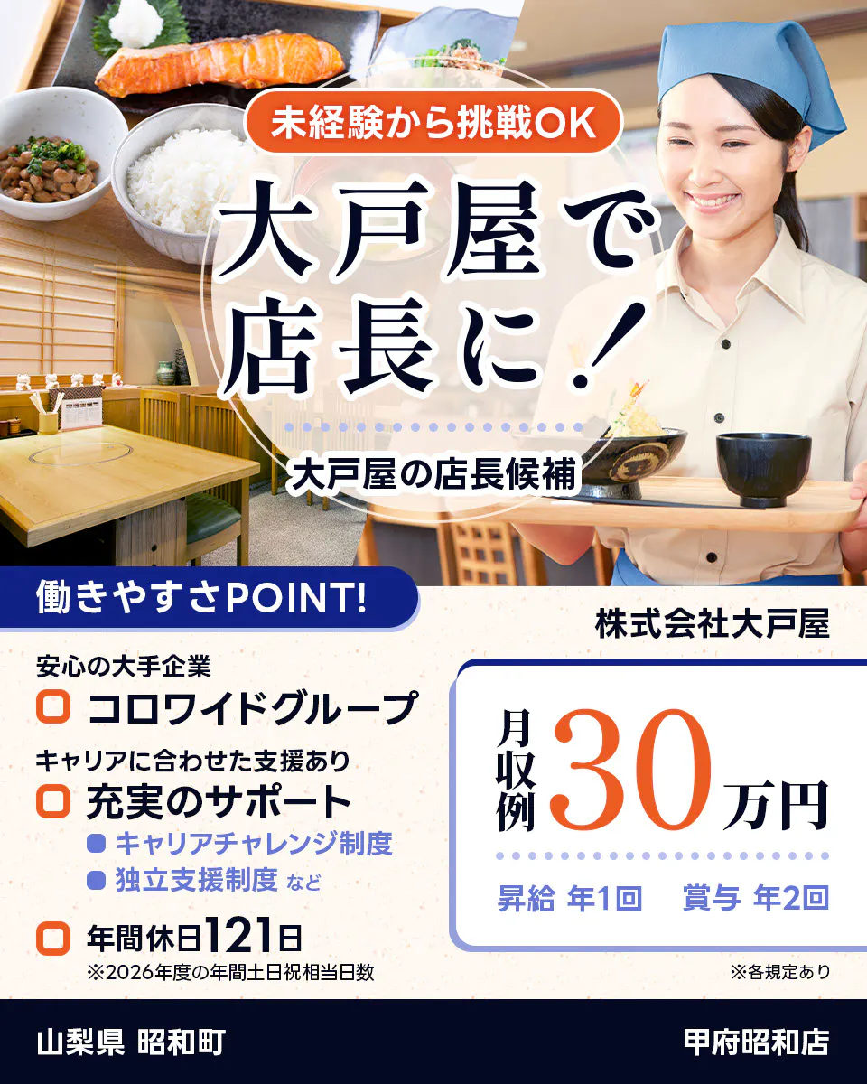 株式会社大戸屋 未経験から挑戦OK 大戸屋で店長に! 大戸屋の店長候補 働きやすさPOINT! 安心の大手企業|コロワイドグループ キャリアに合わせた支援あり|充実のサポート キャリアチャレンジ制度 独立支援制度 など 年間休日121日 ※2026年度の年間土日祝相当日数 月収例30万円 昇給年1回 賞与年2回 ※各規定あり 甲府昭和店 山梨県 昭和町