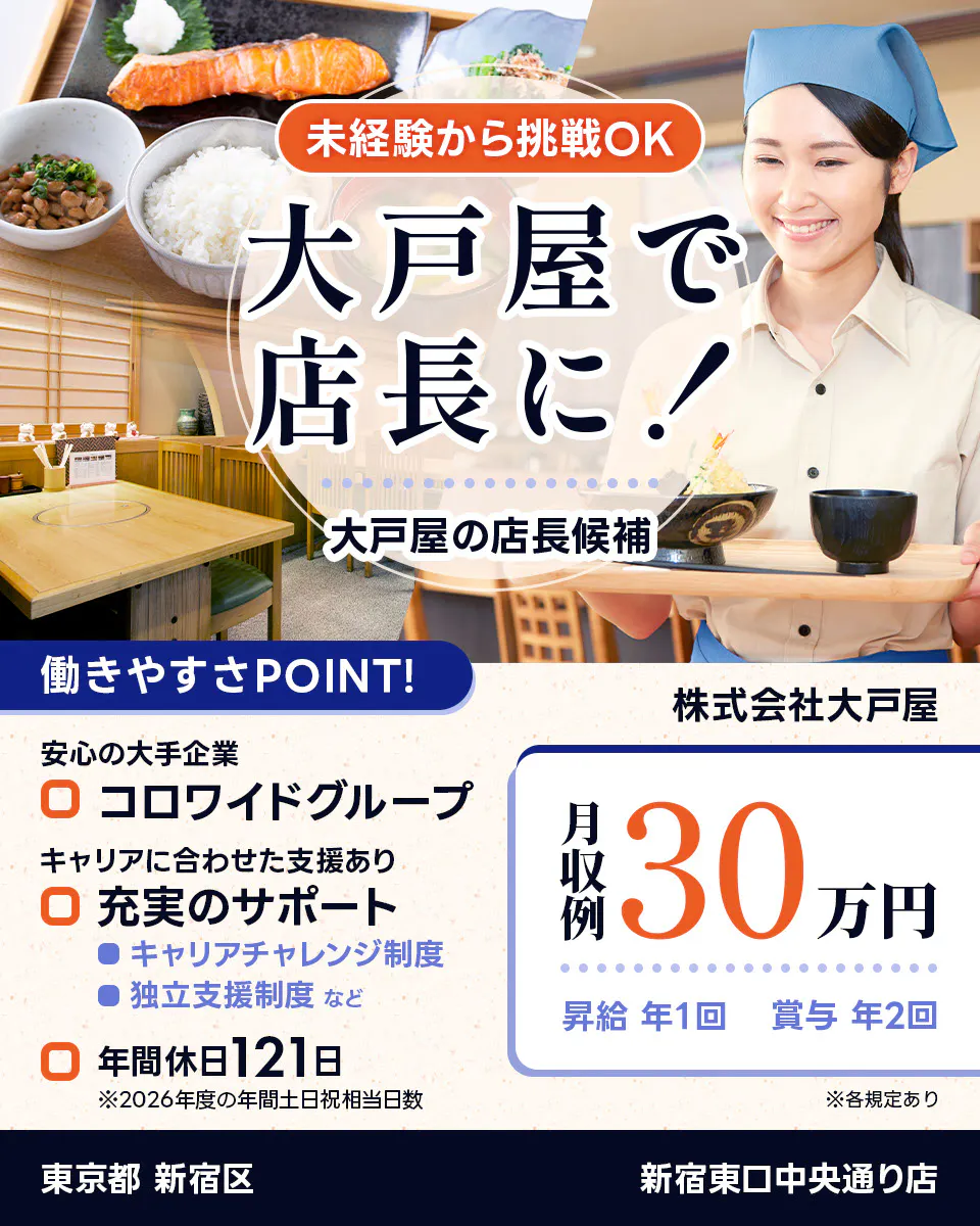 株式会社大戸屋 未経験から挑戦OK 大戸屋で店長に! 大戸屋の店長候補 働きやすさPOINT! 安心の大手企業|コロワイドグループ キャリアに合わせた支援あり|充実のサポート キャリアチャレンジ制度 独立支援制度 など 年間休日121日 ※2026年度の年間土日祝相当日数 月収例30万円 昇給年1回 賞与年2回 ※各規定あり 新宿東口中央通り店 東京都 新宿区