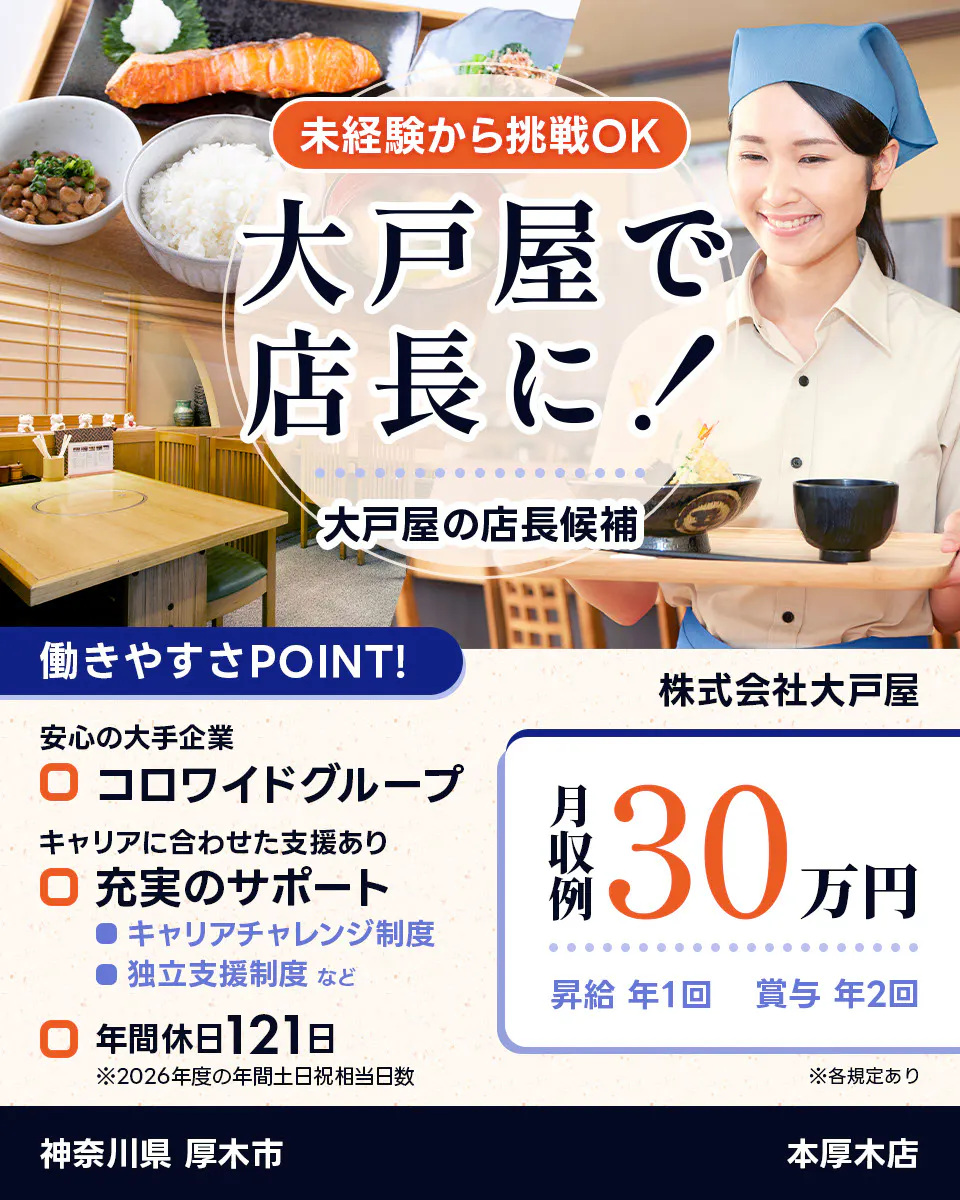 株式会社大戸屋 未経験から挑戦OK 大戸屋で店長に! 大戸屋の店長候補 働きやすさPOINT! 安心の大手企業|コロワイドグループ キャリアに合わせた支援あり|充実のサポート キャリアチャレンジ制度 独立支援制度 など 年間休日121日 ※2026年度の年間土日祝相当日数 月収例30万円 昇給年1回 賞与年2回 ※各規定あり 本厚木店 神奈川県 厚木市