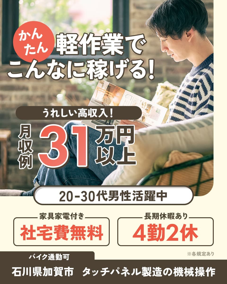株式会社ウイルテック かんたん軽作業でこんなに稼げる! うれしい高収入! 月収例31万円以上 20-30代男性活躍中 家具家電付き 社宅費無料 長期休暇あり 4勤2休 バイク通勤可 石川県加賀市 タッチパネル製造の機械操作 ※各規定あり