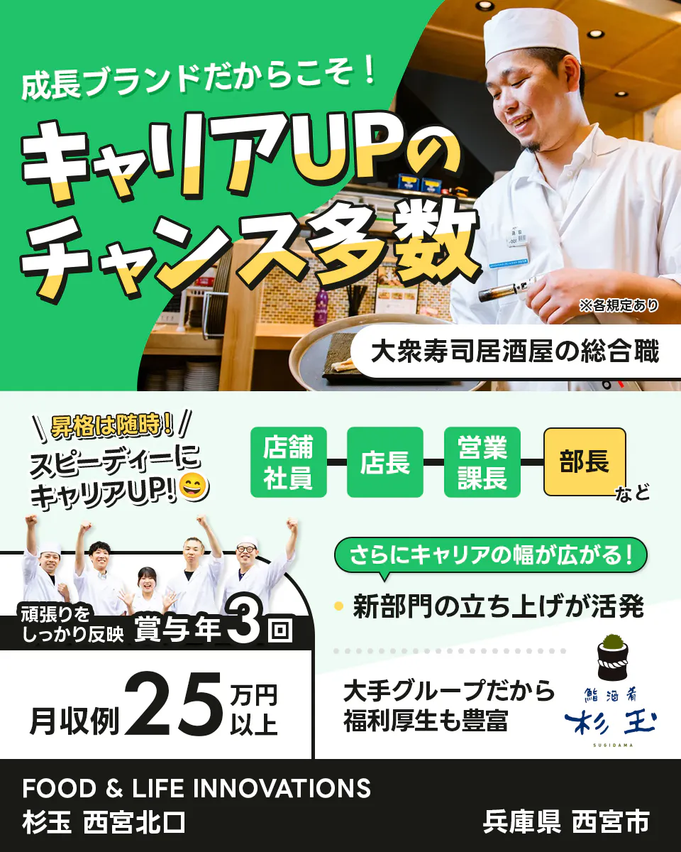 株式会社FOOD & LIFE INNOVATIONS　成長ブランドだからこそ！ キャリアUPのチャンス多数 大衆寿司居酒屋の総合職 ※各規定あり 昇格は随時！ スピーディーにキャリアUP！ 店舗社員 店長 営業課長 部長 など さらにキャリアの幅が広がる！ 新部門の立ち上げが活発 頑張りをしっかり反映 賞与年3回 月収例25万円以上 大手グループだから福利厚生も豊富 鮨・酒・肴 杉玉 SUGIDAMA FOOD & LIFE INNOVATIONS 杉玉 西宮北口 兵庫県 西宮市