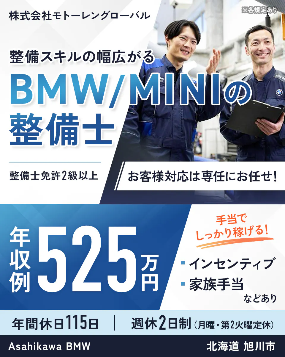 株式会社モトーレングローバル  　※各規定あり　 整備スキルの幅広がる 　BMWとMINIの整備士 　整備士免許2級以上 　お客様対応は専任にお任せ！ 　年収例 525万円 　手当でしっかり稼げる！ 　インセンティブ　 家族手当 などあり 　年間休日115日 　週休2日制　（月曜・第2火曜定休） Asahikawa BMW 　北海道 旭川市
