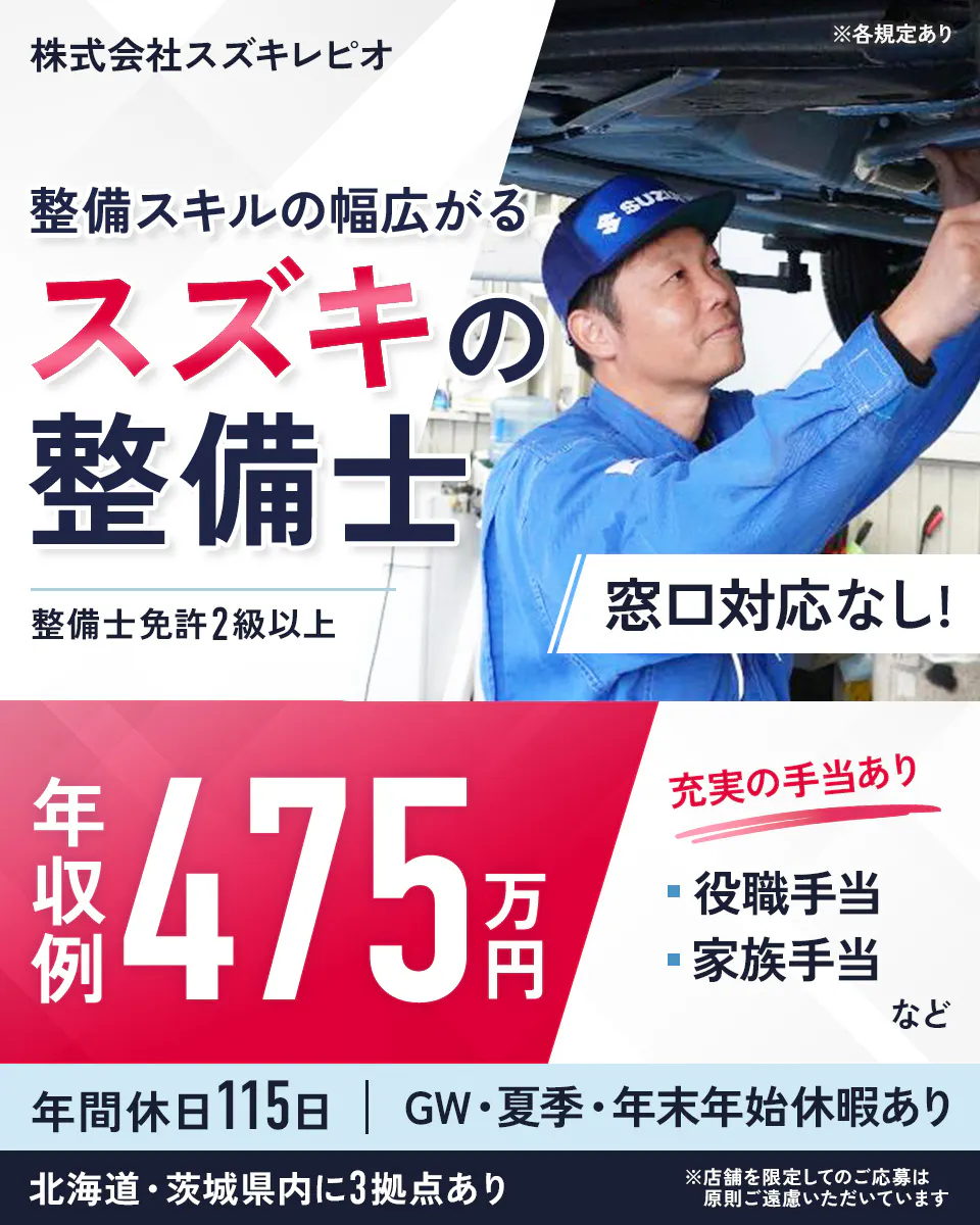株式会社スズキレピオ ※各規定あり 整備スキルの幅広がる スズキの整備士 整備士免許2級以上 窓口対応なし！ 年収例 475万円 充実の手当あり 役職手当 家族手当 など 年間休日115日 ｜ GW・夏季・年末年始休暇あり 北海道・茨城県内に3拠点あり ※店舗を限定してのご応募は原則ご遠慮いただいています