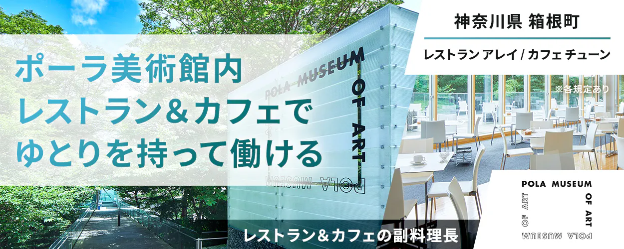 公益財団法人ポーラ美術振興財団　ポーラ美術館内レストラン＆カフェでゆとりを持って働ける　神奈川県 箱根町　レストランアレイ/カフェチューン　レストラン＆カフェの副料理長　※各規定あり