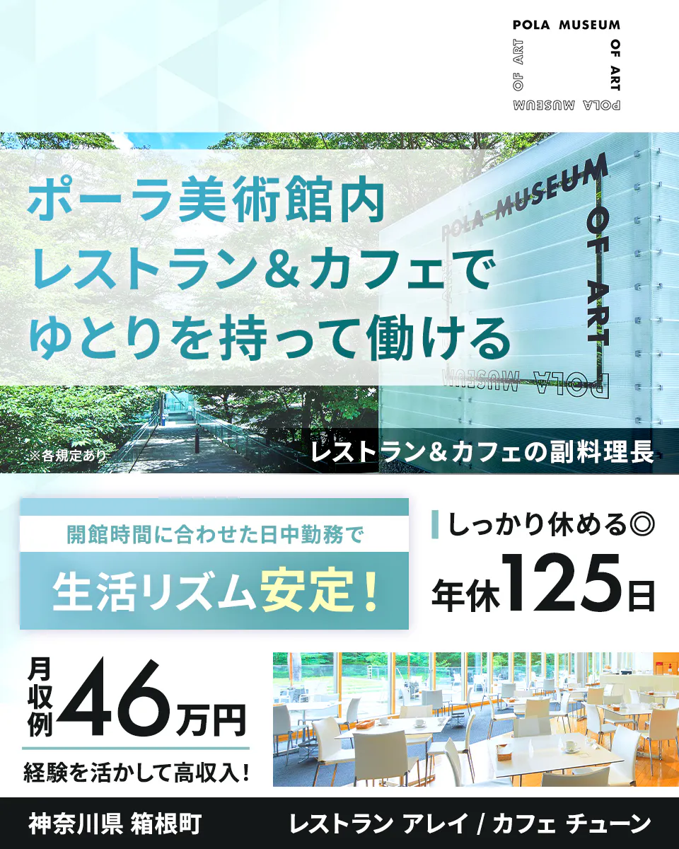 公益財団法人ポーラ美術振興財団　ポーラ美術館内レストラン＆カフェでゆとりを持って働ける　神奈川県 箱根町　レストランアレイ/カフェチューン　レストラン＆カフェの副料理長　※各規定あり　閉館時間に合わせた日中勤務で生活リズム安定！　しっかり休める　年休125日　月収例46万円　経験を活かして高収入！　