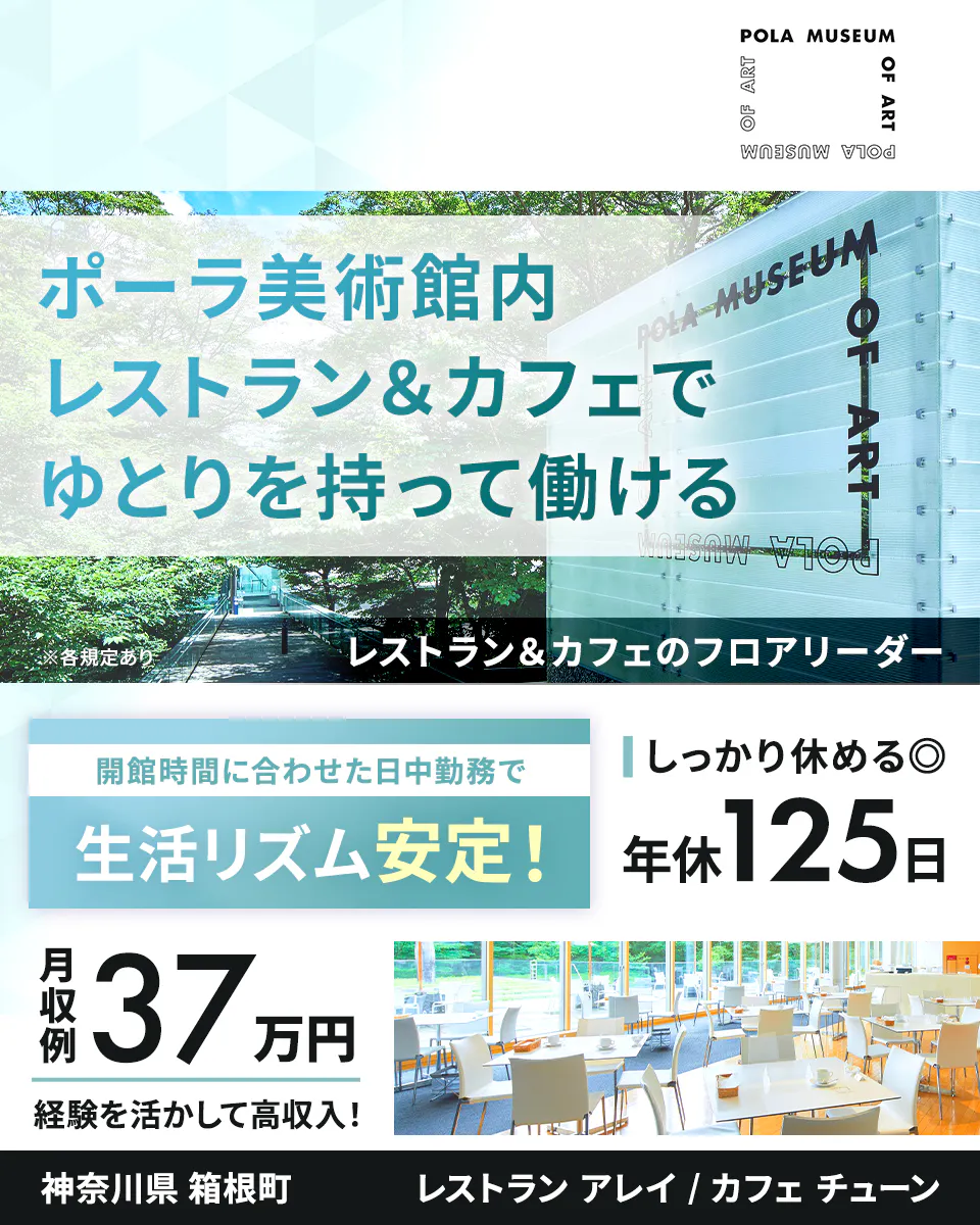 公益財団法人ポーラ美術振興財団　ポーラ美術館内レストラン＆カフェでゆとりを持って働ける　神奈川県 箱根町　レストランアレイ/カフェチューン　レストラン＆カフェのフロアリーダー　※各規定あり　閉館時間に合わせた日中勤務で生活リズム安定！　しっかり休める　年休125日　月収例37万円　経験を活かして高収入！　