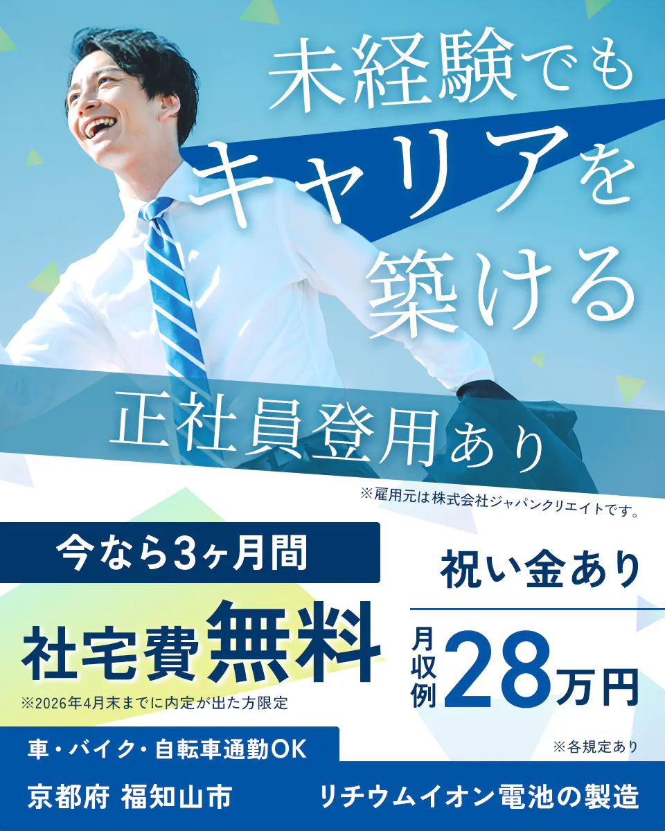 株式会社ジャパンクリエイト 未経験でもキャリアを築ける 正社員登用あり ※雇用元は株式会社ジャパンクリエイトです。 今なら3ヶ月間 社宅費無料 ※2026年4月末までに内定が出た方限定 祝い金あり 月収例28万円 車・バイク・自転車通勤OK 京都府 福知山市 リチウムイオン電池の製造 ※各規定あり