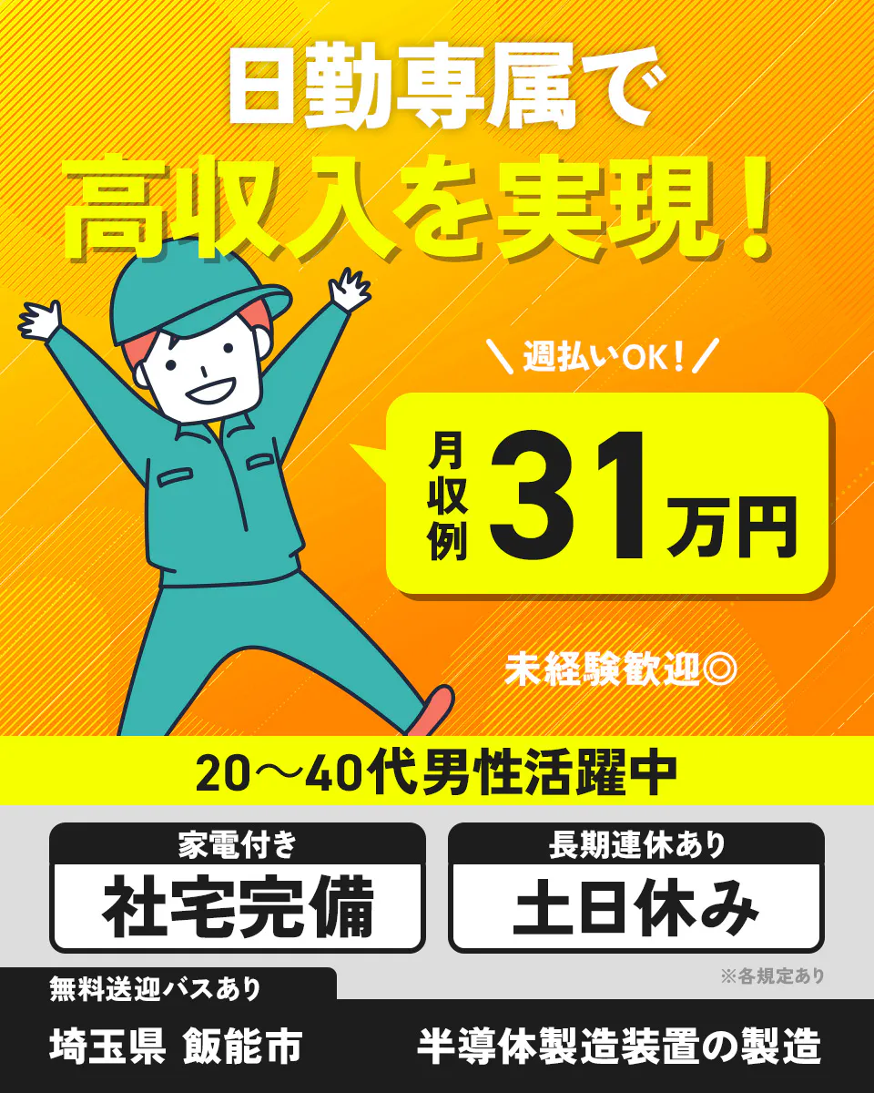 株式会社ジャパンクリエイト　日勤専属で 高収入を実現！ 週払いOK！ 月収例 31万円 未経験歓迎◎ 20〜40代男性活躍中 家電付き 社宅完備 長期連休あり 土日祝休み 無料送迎バスあり ※各規定あり 埼玉県 飯能市 半導体製造装置の製造