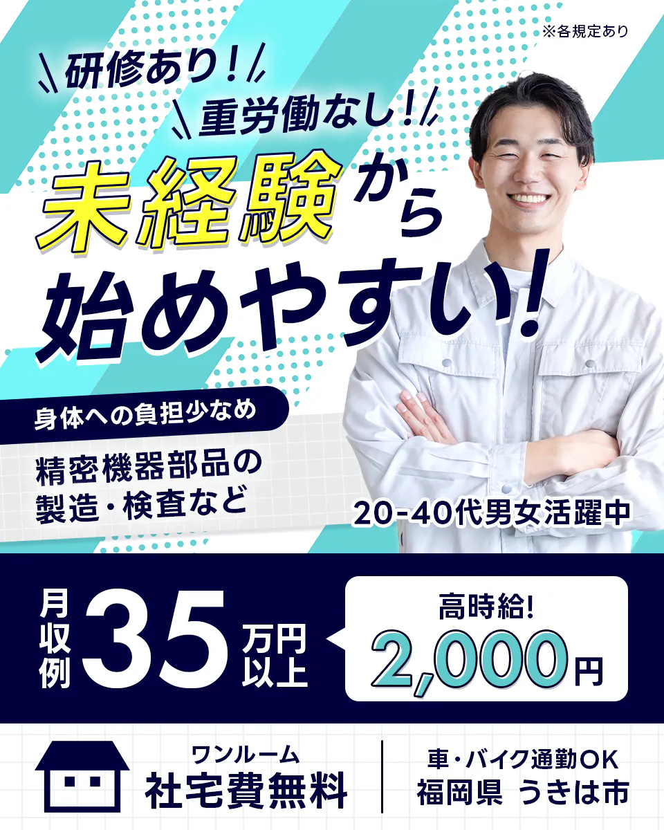 株式会社ジャパンクリエイト　※各規定あり　研修あり！　重労働なし！　未経験から始めやすい！　身体への負担少なめ　精密機器部品の製造・検査など　20-40代男女活躍中　月収例35万円以上　高時給！2,000円　ワンルーム　社宅費無料　車・バイク通勤OK　福岡県　うきは市