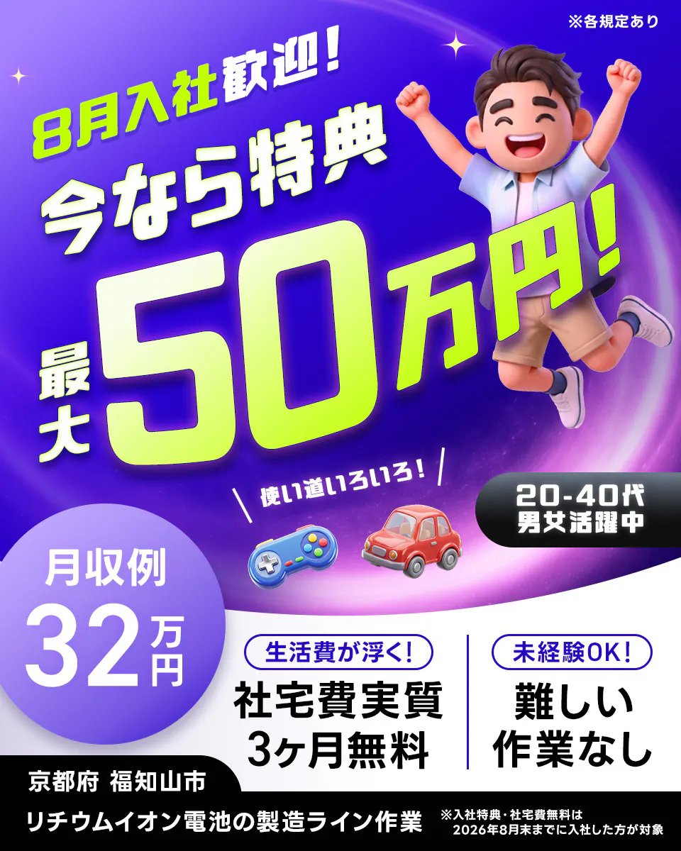 株式会社ジャパンクリエイト   8月入社歓迎！   今なら特典 最大50万円！  ※各規定あり   使い道いろいろ！  20-40代 男女活躍中   月収例 32万円   生活費が浮く！   社宅費実質 3ヶ月無料   未経験OK！ 難しい 作業なし   京都府 福知山市  リチウムイオン電池の製造ライン作業   ※入社特典・社宅費無料は2026年8月末までに入社した方が対象