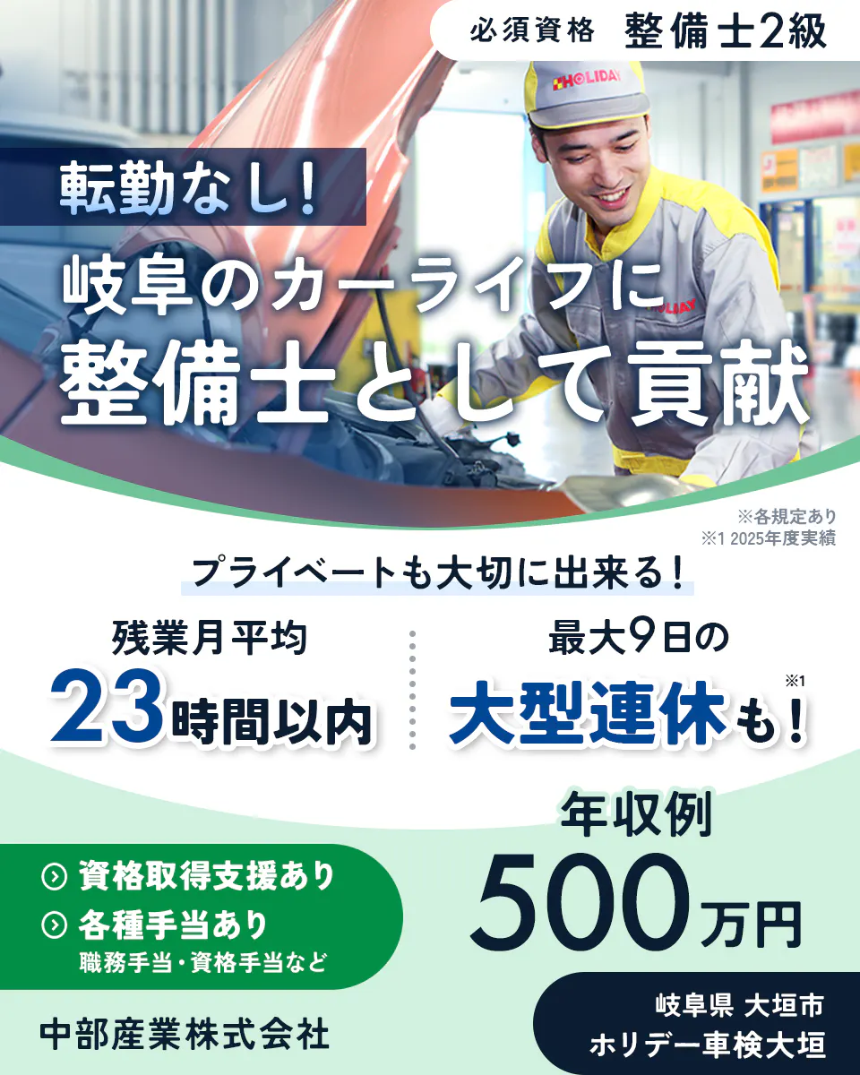中部産業株式会社 必須資格 整備士2級 転勤なし! 岐阜のカーライフに 整備士として貢献 ※各規定あり ※1 2025年度実績 プライベートも大切に出来る! 残業月平均 23時間以内 最大9日の 大型連休も!※1 資格取得支援あり 各種手当あり 職務手当・資格手当など 年収例 500万円 中部産業株式会社 岐阜県 大垣市 ホリデー車検大垣