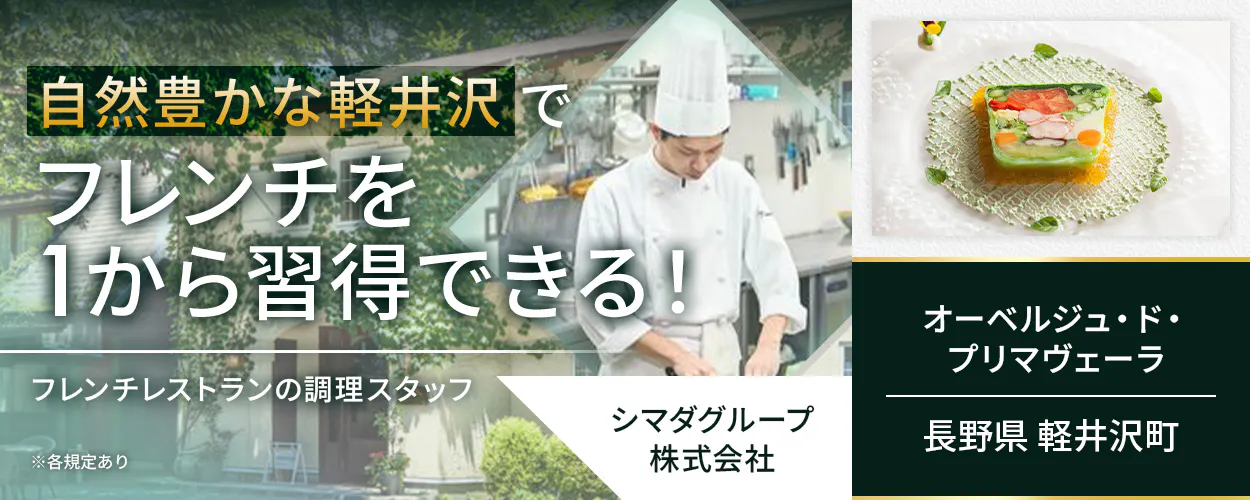 シマダグループ株式会社　自然豊かな軽井沢でフレンチを1から習得できる！　フレンチレストランの調理スタッフ　フレンチ経験がなくてもOK！　季節ごとの食材を用いて基礎からフレンチを学べる　クラシカルな技法で着実にスキルアップ　冬季には長期休暇を取得可能！　月収例30万円　賞与年2回　昇給年1回　安心の経営基盤　長野県軽井沢町　オーベルジュ・ド・プリマヴェーラ　※各規定あり