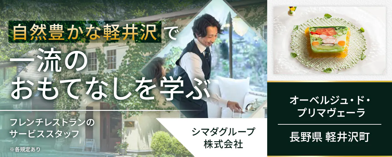 シマダグループ株式会社　自然豊かな軽井沢で一流のおもてなしを学ぶ　フレンチレストランのサービススタッフ　フレンチ経験がなくてもOK！　レストラン経験を活かして基礎からフレンチを学べる　それぞれの料理に合うワインの知識が身につく　冬季には長期休暇を取得可能！　月収例40万円　賞与年2回　昇給年1回　安心の経営基盤　長野県軽井沢町　オーベルジュ・ド・プリマヴェーラ　※各規定あり