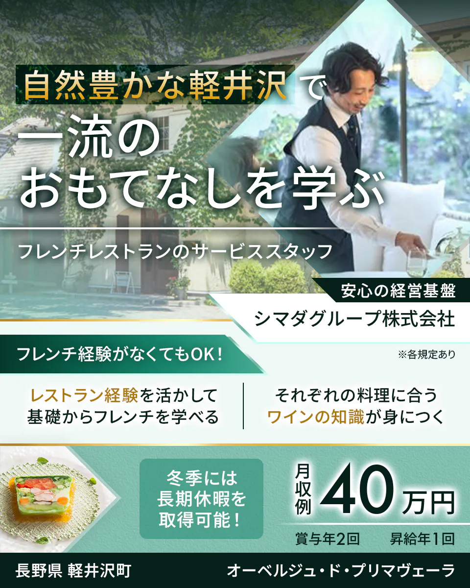 シマダグループ株式会社 自然豊かな軽井沢で一流のおもてなしを学ぶ フレンチレストランのサービススタッフ フレンチ経験がなくてもOK! レストラン経験を活かして基礎からフレンチを学べる それぞれの料理に合うワインの知識が身につく 冬季には長期休暇を取得可能! 月収例40万円 賞与年2回 昇給年1回 安心の経営基盤 長野県軽井沢町 オーベルジュ・ド・プリマヴェーラ ※各規定あり