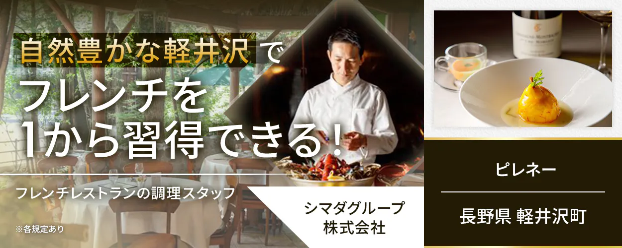 シマダグループ株式会社　自然豊かな軽井沢でフレンチを1から習得できる！　フレンチレストランの調理スタッフ　フレンチ経験がなくてもOK！　季節ごとの食材を用いて基礎からフレンチを学べる　クラシカルな技法で着実にスキルアップ　冬季には長期休暇を取得可能！　月収例30万円　賞与年2回　昇給年1回　安心の経営基盤　長野県軽井沢町　ピレネー　※各規定あり