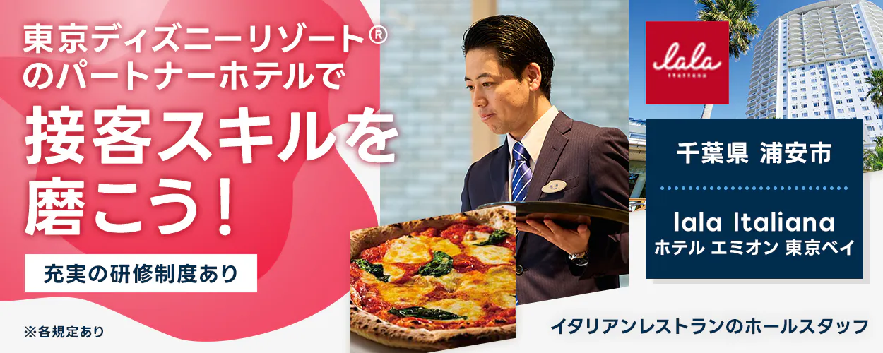 スターツホテル開発 東京ディズニーリゾート®のパートナーホテルで 接客スキルを 磨こう！ 充実の研修制度あり ※各規定あり lala italiana 千葉県 浦安市 lala Italiana ホテル エミオン 東京ベイ イタリアンレストランのホールスタッフ