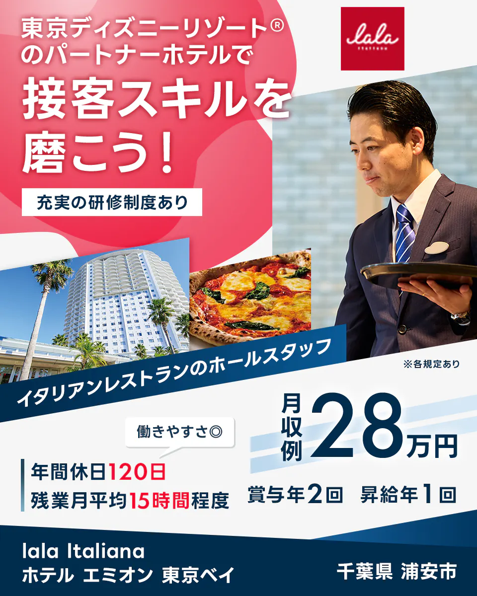 スターツホテル開発 東京ディズニーリゾート®のパートナーホテルで 接客スキルを 磨こう！ 充実の研修制度あり lala italiana イタリアンレストランのホールスタッフ ※各規定あり 働きやすさ◎ 月収例 28 万円 年間休日 120 日 残業月平均 15 時間程度 賞与年 2 回 昇給年 1 回 lala Italiana ホテル エミオン 東京ベイ 千葉県 浦安市