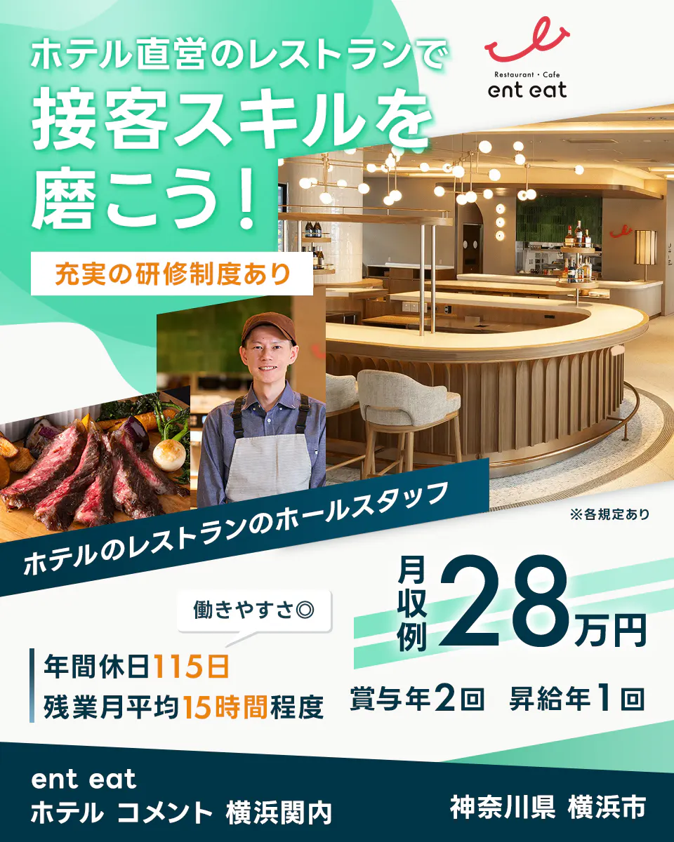 スターツホテル開発 ホテル直営のレストランで 接客スキルを 磨こう! 充実の研修制度あり Restaurant ・ Cafe ent eat ホテルのレストランのホールスタッフ ※各規定あり 働きやすさ◎ 月収例 28 万円 年間休日 115 日 残業月平均 15 時間程度 賞与年 2 回 昇給年 1 回 ent eat ホテル コメント 横浜関内 神奈川県 横浜市