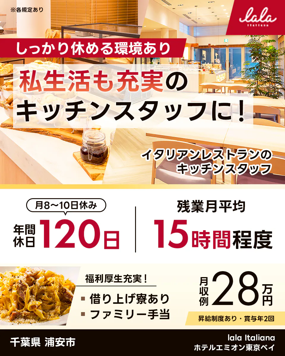 スターツホテル開発株式会社  しっかり休める環境あり 私生活も充実の キッチンスタッフに! イタリアンレストランの キッチンスタッフ 月8〜10日休み 年間休日 120日 残業月平均 15時間程度 福利厚生充実! 借り上げ寮あり ファミリー手当 月収例 28万円 昇給制度あり・賞与年2回 千葉県 浦安市 lala Italiana ホテルエミオン東京ベイ ※各規定あり 