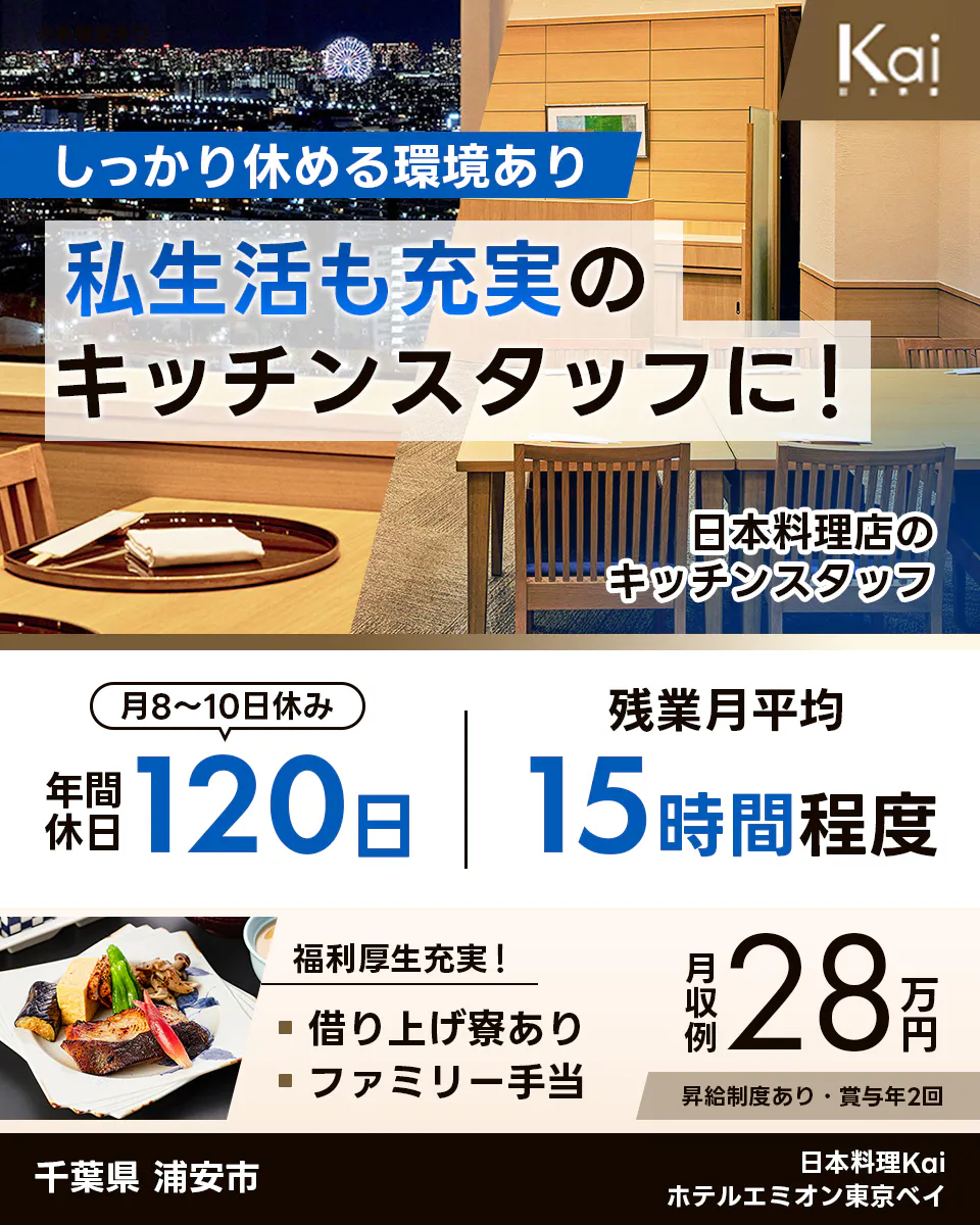 スターツホテル開発株式会社 しっかり休める環境あり 私生活も充実の キッチンスタッフに！ 日本料理店のキッチンスタッフ 月8〜10日休み 年間休日120日 残業月平均15時間程度 福利厚生充実！ 借り上げ寮あり ファミリー手当 月収例28万円 昇給制度あり・賞与年2回 千葉県 浦安市 日本料理Kai ホテルエミオン東京ベイ