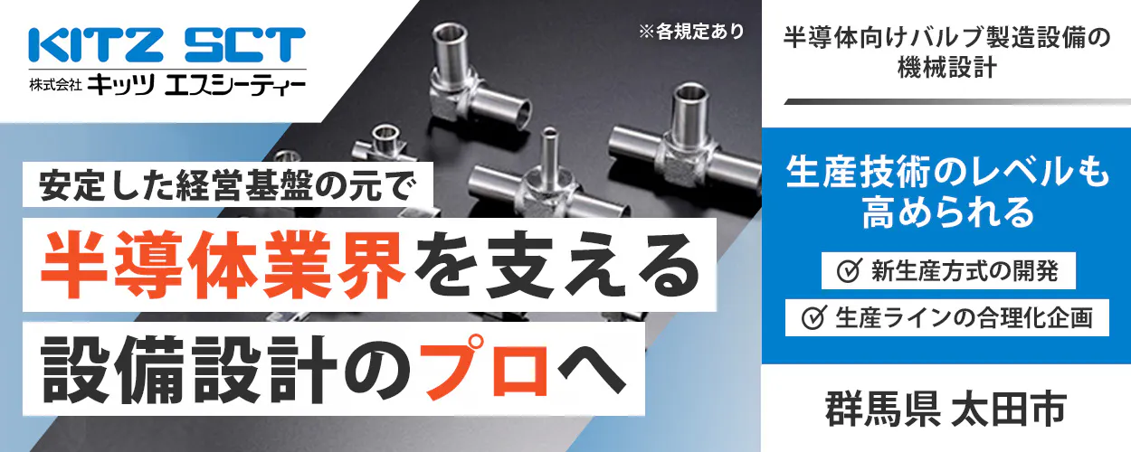株式会社キッツエスシーティー KITZ SCT 株式会社キッツ エスシーティー ※各規定あり 安定した経営基盤の元で 半導体業界を支える 設備設計のプロへ 半導体向けバルブ製造設備の機械設計 生産技術のレベルも高められる 新生産方式の開発 生産ラインの合理化企画 群馬県 太田市