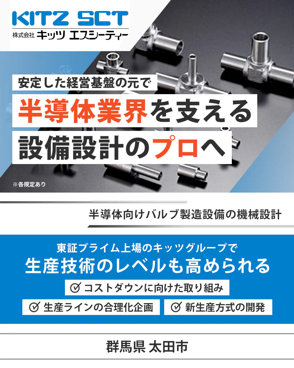 株式会社キッツエスシーティー KITZ SCT 株式会社キッツ エスシーティー 安定した経営基盤の元で 半導体業界を支える 設備設計のプロへ ※各規定あり 半導体向けバルブ製造設備の機械設計 東証プライム上場のキッツグループで 生産技術のレベルも高められる コストダウンに向けた取り組み 生産ラインの合理化企画 新生産方式の開発 群馬県 太田市